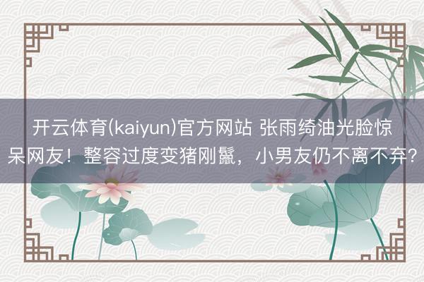 开云体育(kaiyun)官方网站 张雨绮油光脸惊呆网友!整容过度变猪刚鬣,小男友仍不离不弃?