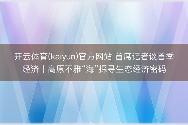 开云体育(kaiyun)官方网站 首席记者谈首季经济｜高原不雅“海”探寻生态经济密码