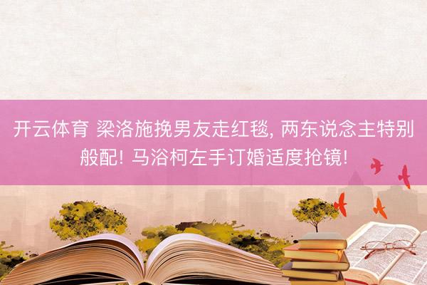 开云体育 梁洛施挽男友走红毯， 两东说念主特别般配! 马浴柯左手订婚适度抢镜!
