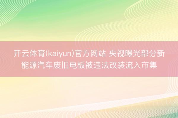 开云体育(kaiyun)官方网站 央视曝光部分新能源汽车废旧电板被违法改装流入市集