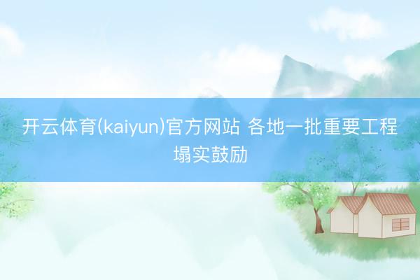 开云体育(kaiyun)官方网站 各地一批重要工程塌实鼓励