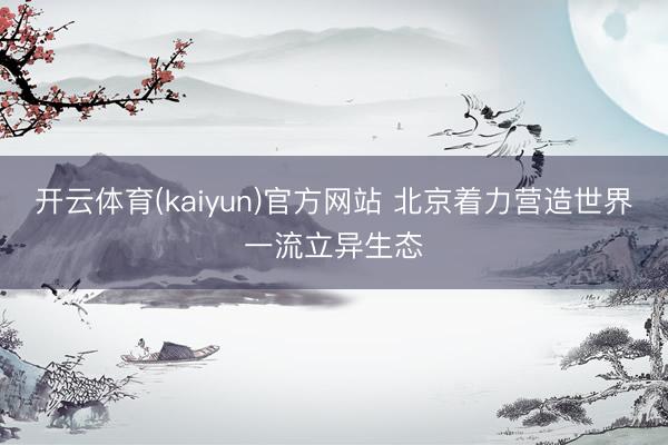 开云体育(kaiyun)官方网站 北京着力营造世界一流立异生态