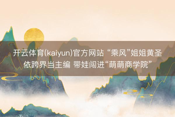 开云体育(kaiyun)官方网站 “乘风”姐姐黄圣依跨界当主编 带娃闯进“萌萌商学院”