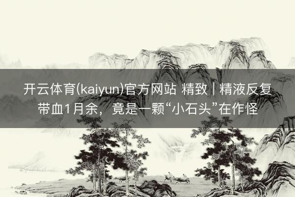 开云体育(kaiyun)官方网站 精致 | 精液反复带血1月余,竟是一颗“小石头”在作怪