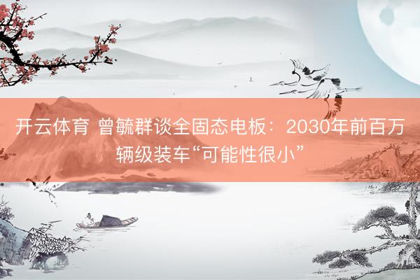 开云体育 曾毓群谈全固态电板:2030年前百万辆级装车“可能性很小”