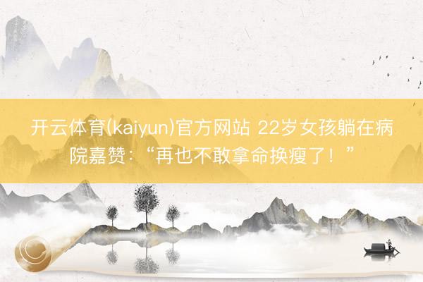 开云体育(kaiyun)官方网站 22岁女孩躺在病院嘉赞:“再也不敢拿命换瘦了!”