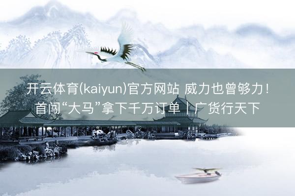 开云体育(kaiyun)官方网站 威力也曾够力!首闯“大马”拿下千万订单|广货行天下