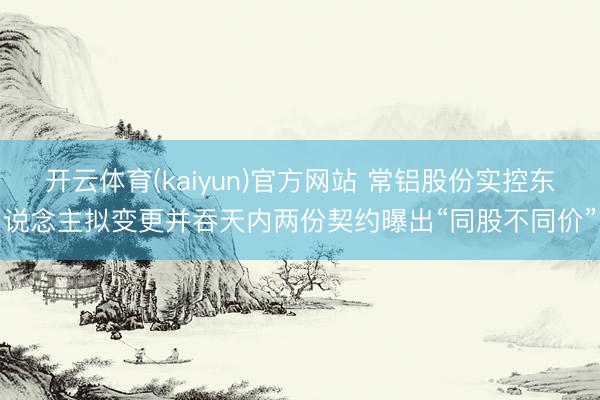 开云体育(kaiyun)官方网站 常铝股份实控东说念主拟变更并吞天内两份契约曝出“同股不同价”