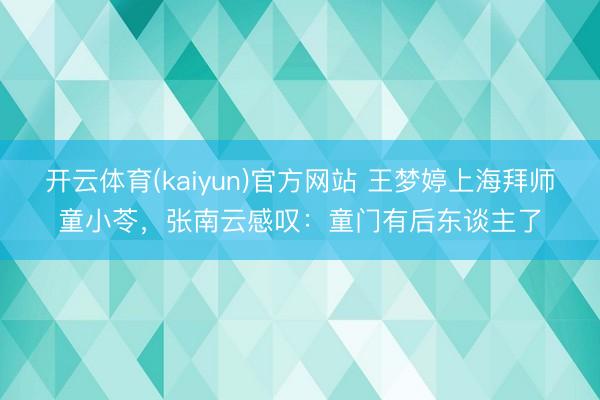 开云体育(kaiyun)官方网站 王梦婷上海拜师童小苓，张南云感叹：童门有后东谈主了