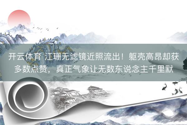 开云体育 江珊无滤镜近照流出!躯壳高昂却获多数点赞,真正气象让无数东说念主千里默