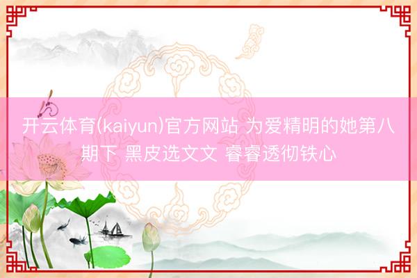 开云体育(kaiyun)官方网站 为爱精明的她第八期下 黑皮选文文 睿睿透彻铁心